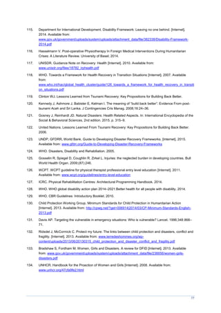 77
115. Department for International Development. Disability Framework: Leaving no one behind. [Internet].
2014. Available from:
www.gov.uk/government/uploads/system/uploads/attachment_data/file/382338/Disability-Framework-
2014.pdf
116. Hasselmann V. Post-operative Physiotherapy In Foreign Medical Interventions During Humanitarian
Crises: A Literature Review. University of Basel; 2014.
117. UNISDR. Guidance Note on Recovery: Health [Internet]. 2010. Available from:
www.unisdr.org/files/18782_irphealth.pdf
118. WHO. Towards a Framework for Health Recovery in Transition Situations [Internet]. 2007. Available
from:
www.who.int/hac/global_health_cluster/guide/126_towards_a_framework_for_health_recovery_in_transiti
on_situations.pdf
119. Clinton WJ. Lessons Learned from Tsunami Recovery: Key Propositions for Building Back Better.
120. Kennedy J, Ashmore J, Babister E, Kelman I. The meaning of “build back better”: Evidence From post-
tsunami Aceh and Sri Lanka. J Contingencies Cris Manag. 2008;16:24–36.
121. Gosney J, Reinhardt JD. Natural Disasters: Health Related Aspects. In: International Encyclopedia of the
Social & Behavioral Sciences, 2nd edition. 2015. p. 315–9.
122. United Nations. Lessons Learned From Tsunami Recovery: Key Propositions for Building Back Better.
2006.
123. UNDP, GFDRR, World Bank. Guide to Developing Disaster Recovery Frameworks. [Internet]. 2015.
Available from: www.gfdrr.org/Guide-to-Developing-Disaster-Recovery-Frameworks
124. WHO. Disasters, Disability and Rehabiliation. 2005.
125. Gosselin R, Spiegel D, Coughlin R, Zirkel L. Injuries: the neglected burden in developing countries. Bull
World Health Organ. 2009;(87):246.
126. WCPT. WCPT guideline for physical therapist professional entry level education [Internet]. 2011.
Available from: www.wcpt.org/guidelines/entry-level-education
127. ICRC. Physical Rehabilitation Centres: Architectural Programming Handbook. 2014.
128. WHO. WHO global disability action plan 2014–2021:Better health for all people with disability. 2014.
129. WHO. CBR Guidelines: Introductory Booklet. 2010.
130. Child Protection Working Group. Minimum Standards for Child Protection in Humanitarian Action
[Internet]. 2013. Available from: http://cpwg.net/?get=006914|2014/03/CP-Minimum-Standards-English-
2013.pdf
131. Davis AP. Targeting the vulnerable in emergency situations: Who is vulnerable? Lancet. 1996;348:868–
71.
132. Ridsdel J, McCormick C. Protect my future: The links between child protection and disasters, conflict and
fragility. [Internet]. 2013. Available from: www.terredeshommes.org/wp-
content/uploads/2013/06/20130315_child_protection_and_disaster_conflict_and_fragility.pdf
133. Bradshaw S, Fordham M. Women, Girls and Disasters. A review for DFID [Internet]. 2013. Available
from: www.gov.uk/government/uploads/system/uploads/attachment_data/file/236656/women-girls-
disasters.pdf
134. UNHCR. Handbook for the Proection of Women and Girls [Internet]. 2008. Available from:
www.unhcr.org/47cfa9fe2.html
 
