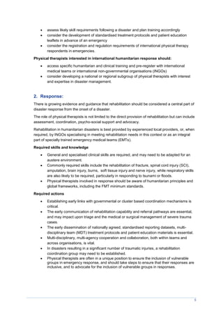 5
 assess likely skill requirements following a disaster and plan training accordingly
 consider the development of standardised treatment protocols and patient education
leaflets in advance of an emergency
 consider the registration and regulation requirements of international physical therapy
respondents in emergencies.
Physical therapists interested in international humanitarian response should:
 access specific humanitarian and clinical training and pre-register with international
medical teams or international non-governmental organisations (INGOs)
 consider developing a national or regional subgroup of physical therapists with interest
and expertise in disaster management.
2. Response:
There is growing evidence and guidance that rehabilitation should be considered a central part of
disaster response from the onset of a disaster.
The role of physical therapists is not limited to the direct provision of rehabilitation but can include
assessment, coordination, psycho-social support and advocacy.
Rehabilitation in humanitarian disasters is best provided by experienced local providers, or, when
required, by INGOs specialising in meeting rehabilitation needs in this context or as an integral
part of specially trained emergency medical teams (EMTs).
Required skills and knowledge
 General and specialised clinical skills are required, and may need to be adapted for an
austere environment.
 Commonly required skills include the rehabilitation of fracture, spinal cord injury (SCI),
amputation, brain injury, burns, soft tissue injury and nerve injury, while respiratory skills
are also likely to be required, particularly in responding to tsunami or floods.
 Physical therapists involved in response should be aware of humanitarian principles and
global frameworks, including the FMT minimum standards.
Required actions
 Establishing early links with governmental or cluster based coordination mechanisms is
critical.
 The early communication of rehabilitation capability and referral pathways are essential,
and may impact upon triage and the medical or surgical management of severe trauma
cases.
 The early dissemination of nationally agreed, standardised reporting datasets, multi-
disciplinary team (MDT) treatment protocols and patient education materials is essential.
 Multi-disciplinary, multi-agency cooperation and collaboration, both within teams and
across organisations, is vital.
 In disasters resulting in a significant number of traumatic injuries, a rehabilitation
coordination group may need to be established.
 Physical therapists are often in a unique position to ensure the inclusion of vulnerable
groups in emergency response, and should take steps to ensure that their responses are
inclusive, and to advocate for the inclusion of vulnerable groups in responses.
 