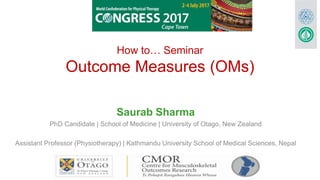 How to… Seminar
Outcome Measures (OMs)
Saurab Sharma
PhD Candidate | School of Medicine | University of Otago, New Zealand
Assistant Professor (Physiotherapy) | Kathmandu University School of Medical Sciences, Nepal
 
