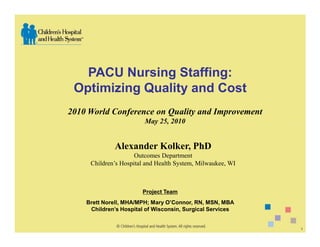PACU Nursing Staffing:
 Optimizing Quality and Cost
2010 World Conference on Quality and Improvement
                        May 25, 2010


              Alexander Kolker, PhD
                     Outcomes Department
     Children’s Hospital and Health System, Milwaukee, WI



                       Project Team
    Brett Norell, MHA/MPH; Mary O’Connor, RN, MSN, MBA
     Children’s Hospital of Wisconsin, Surgical Services


                                                            1
 