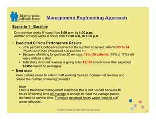 Management Engineering Approach
Scenario 1 - Baseline
 One provider works 8 hours from 8:00 a.m. to 4:00 p.m.
 Another provider works 8 hours from 10:00 a.m. to 6:00 p.m.

• Predicted Clinic’s Performance Results
       95% percent Confidence Interval for the number of served patients: 93 to 94
       (much lower than anticipated 120 patients !!!)
       Because of waiting longer than 20 minutes, 19 to 20 patients (16% to 17%) will
       leave without a shot.
       Total daily clinic net revenue is going to be $1,163 (much lower than expected
       $2,056 based on averages)
• Next step
  Does it make sense to extend staff working hours to increase net revenue and
  reduce the number of leaving patients?

    Note
    From a traditional management standpoint this is not needed because 16
    hours of working time on average is enough to meet the average patient
    demand for service time. Therefore extended hours would result in staff
    under-utilization.

                                                                                        11
 