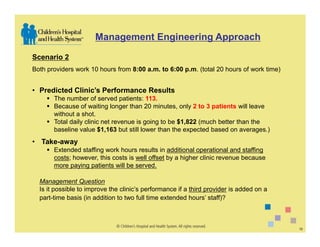 Management Engineering Approach

Scenario 2
Both providers work 10 hours from 8:00 a.m. to 6:00 p.m. (total 20 hours of work time)


• Predicted Clinic’s Performance Results
       The number of served patients: 113.
       Because of waiting longer than 20 minutes, only 2 to 3 patients will leave
       without a shot.
       Total daily clinic net revenue is going to be $1,822 (much better than the
       baseline value $1,163 but still lower than the expected based on averages.)
• Take-away
       Extended staffing work hours results in additional operational and staffing
       costs; however, this costs is well offset by a higher clinic revenue because
       more paying patients will be served.

  Management Question
  Is it possible to improve the clinic’s performance if a third provider is added on a
  part-time basis (in addition to two full time extended hours’ staff)?



                                                                                         12
 