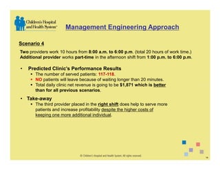 Management Engineering Approach

Scenario 4
Two providers work 10 hours from 8:00 a.m. to 6:00 p.m. (total 20 hours of work time.)
Additional provider works part-time in the afternoon shift from 1:00 p.m. to 6:00 p.m.

•   Predicted Clinic’s Performance Results
       The number of served patients: 117-118.
       NO patients will leave because of waiting longer than 20 minutes.
       Total daily clinic net revenue is going to be $1,871 which is better
       than for all previous scenarios.
• Take-away
       The third provider placed in the right shift does help to serve more
       patients and increase profitability despite the higher costs of
       keeping one more additional individual.




                                                                                         14
 