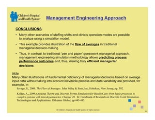 Management Engineering Approach

  CONCLUSIONS
  • Many other scenarios of staffing shifts and clinic’s operation modes are possible
    to analyze using a simulation model.
  • This example provides illustration of the flaw of averages in traditional
    managerial decision-making.
  • Thus, in contrast to traditional ‘pen and paper’ guesswork managerial approach,
    management engineering simulation methodology allows predicting process
    performance outcomes and, thus, making truly efficient managerial
    decisions.

Note
Many other illustrations of fundamental deficiency of managerial decisions based on average
input data without taking into account inevitable process and data variability are provided, for
example, in:
   Savage, S., 2009. The Flaw of Averages. John Wiley & Sons, Inc, Hoboken, New Jersey, pp. 392.
   Kolker, A., 2009. Queuing Theory and Discrete Events Simulation for Health Care: from basic processes to
   complex systems with interdependencies. Chapter 20. In: Handbook of Research on Discrete Event Simulation.
   Technologies and Applications. IGI-press Global, pp.443-483.


                                                                                                                16
 