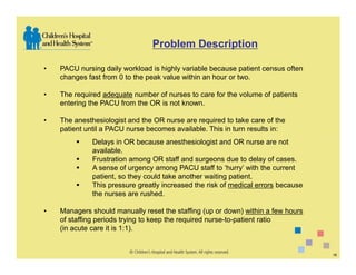 Problem Description

•   PACU nursing daily workload is highly variable because patient census often
    changes fast from 0 to the peak value within an hour or two.

•   The required adequate number of nurses to care for the volume of patients
    entering the PACU from the OR is not known.

•   The anesthesiologist and the OR nurse are required to take care of the
    patient until a PACU nurse becomes available. This in turn results in:
              Delays in OR because anesthesiologist and OR nurse are not
              available.
              Frustration among OR staff and surgeons due to delay of cases.
              A sense of urgency among PACU staff to ‘hurry’ with the current
              patient, so they could take another waiting patient.
              This pressure greatly increased the risk of medical errors because
              the nurses are rushed.

•   Managers should manually reset the staffing (up or down) within a few hours
    of staffing periods trying to keep the required nurse-to-patient ratio
    (in acute care it is 1:1).


                                                                                   18
 