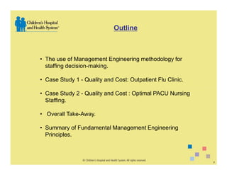Outline



• The use of Management Engineering methodology for
  staffing decision-making.

• Case Study 1 - Quality and Cost: Outpatient Flu Clinic.

• Case Study 2 - Quality and Cost : Optimal PACU Nursing
  Staffing.

• Overall Take-Away.

• Summary of Fundamental Management Engineering
  Principles.



                                                            2
 