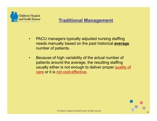 Traditional Management


•   PACU managers typically adjusted nursing staffing
    needs manually based on the past historical average
    number of patients.

•   Because of high variability of the actual number of
    patients around the average, the resulting staffing
    usually either is not enough to deliver proper quality of
    care or it is not cost-effective.




                                                                20
 