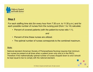 Step 2
For each staffing time slot (for every hour from 7:30 a.m. to 11:30 p.m.) and for
each possible number of nurses from the nursing pool (from 1 to 14) calculate:
     • Percent of covered patients (with the patient-to-nurse ratio 1:1).
                                            and
     • Percent of time these nurses are utilized.
     • The optimal number of nurses corresponds to the combined maximum.


Note:
National standard (American Society of Perianesthesia Nursing) requires that minimum
two nurses be present at all times when a patient (even only one) is in the PACU.
Therefore if the mathematically optimal number of nurses dropped down to one it should
be kept equal to two to comply with the national standard.



                                                                                         24
 