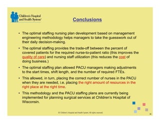 Conclusions

• The optimal staffing nursing plan development based on management
  engineering methodology helps managers to take the guesswork out of
  their daily decision-making.
• The optimal staffing provides the trade-off between the percent of
  covered patients for the required nurse-to-patient ratio (this improves the
  quality of care) and nursing staff utilization (this reduces the cost of
  doing business.)
• The optimal staffing plan allowed PACU managers making adjustments
  to the start times, shift length, and the number of required FTEs.
• This allowed, in turn, placing the correct number of nurses in the PACU
  when they are needed, i.e. placing the right amount of resources in the
  right place at the right time.
• This methodology and the PACU staffing plans are currently being
  implemented for planning surgical services at Children’s Hospital of
  Wisconsin.


                                                                                30
 
