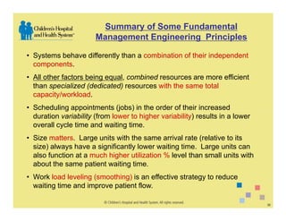 Summary of Some Fundamental
                       Management Engineering Principles

• Systems behave differently than a combination of their independent
  components.
• All other factors being equal, combined resources are more efficient
  than specialized (dedicated) resources with the same total
  capacity/workload.
• Scheduling appointments (jobs) in the order of their increased
  duration variability (from lower to higher variability) results in a lower
  overall cycle time and waiting time.
• Size matters. Large units with the same arrival rate (relative to its
  size) always have a significantly lower waiting time. Large units can
  also function at a much higher utilization % level than small units with
  about the same patient waiting time.
• Work load leveling (smoothing) is an effective strategy to reduce
  waiting time and improve patient flow.

                                                                               32
 