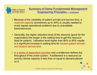 Summary of Some Fundamental Management
                    Engineering Principles – continued

• Because of the variability of patient arrivals and service time, a
  reserved capacity (sometimes up to 30%) is usually needed to
  avoid regular operational problems due to unavailable
  beds/resources.

• Generally, the higher utilization level of the resource (good for the
  organization) the longer is the waiting time to get this resource
  (bad for patient). Utilization level higher than 80% to 85% results
  in a significant increase in waiting time for random patient arrivals
  and random service time.

• In a series of dependent activities only a bottleneck defines the
  throughput of the entire system. A bottleneck is a resource (or
  activity) whose capacity is less than or equal to demand placed
  on it.


                                                                          33
 