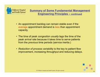 Summary of Some Fundamental Management
                Engineering Principles – continued


• An appointment backlog can remain stable even if the
  average appointment demand is less than appointment
  capacity.

• The time of peak congestion usually lags the time of the
  peak arrival rate because it takes time to serve patients
  from the previous time periods (service inertia.)

• Reduction of process variability is the key to patient flow
  improvement, increasing throughput and reducing delays.




                                                                34
 