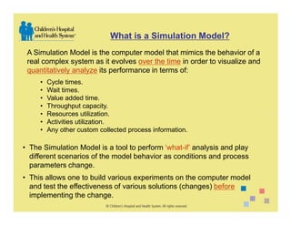 What is a Simulation Model?
 A Simulation Model is the computer model that mimics the behavior of a
 real complex system as it evolves over the time in order to visualize and
 quantitatively analyze its performance in terms of:
     •   Cycle times.
     •   Wait times.
     •   Value added time.
     •   Throughput capacity.
     •   Resources utilization.
     •   Activities utilization.
     •   Any other custom collected process information.

• The Simulation Model is a tool to perform ‘what-if’ analysis and play
  different scenarios of the model behavior as conditions and process
  parameters change.
• This allows one to build various experiments on the computer model
  and test the effectiveness of various solutions (changes) before
  implementing the change.
 