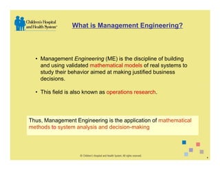 What is Management Engineering?



  • Management Engineering (ME) is the discipline of building
    and using validated mathematical models of real systems to
    study their behavior aimed at making justified business
    decisions.

  • This field is also known as operations research.




Thus, Management Engineering is the application of mathematical
methods to system analysis and decision-making




                                                                  4
 