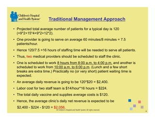 Traditional Management Approach

• Projected total average number of patients for a typical day is 120
  (=9*2+15*4+9*2+12*2).
• One provider is going to serve on average 60 minutes/8 minutes = 7.5
  patients/hour.
• Hence 120/7.5 =16 hours of staffing time will be needed to serve all patients.
• Thus, two medical providers should be scheduled to staff the clinic.
• One is scheduled to work 8 hours from 8:00 a.m. to 4:00 p.m. and another is
  scheduled to work from 10:00 a.m. to 6:00 p.m. (Lunch and a few short
  breaks are extra time.) Practically no (or very short) patient waiting time is
  expected.
• An average daily revenue is going to be 120*$20 = $2,400.
• Labor cost for two staff team is $14/hour*16 hours = $224.
• The total daily vaccine and supplies average costs is $120.
• Hence, the average clinic’s daily net revenue is expected to be
  $2,400 - $224 - $120 = $2,056.
                                                                                   8
 
