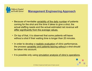 Management Engineering Approach


• Because of inevitable variability of the daily number of patients
  coming for the shot and the time it takes to give a shot, the
  actual staffing needs and the actual estimated net revenue will
  differ significantly from the average values.

• On top of that, it is observed that some patients will leave
  without a shot if their waiting time is longer than 20 minutes.

• In order to develop a realistic evaluation of clinic performance,
  the process variability and patients leaving without a shot should
  be taken into account.

• It is possible only using simulation analysis of clinic’s operations.



                                                                          9
 