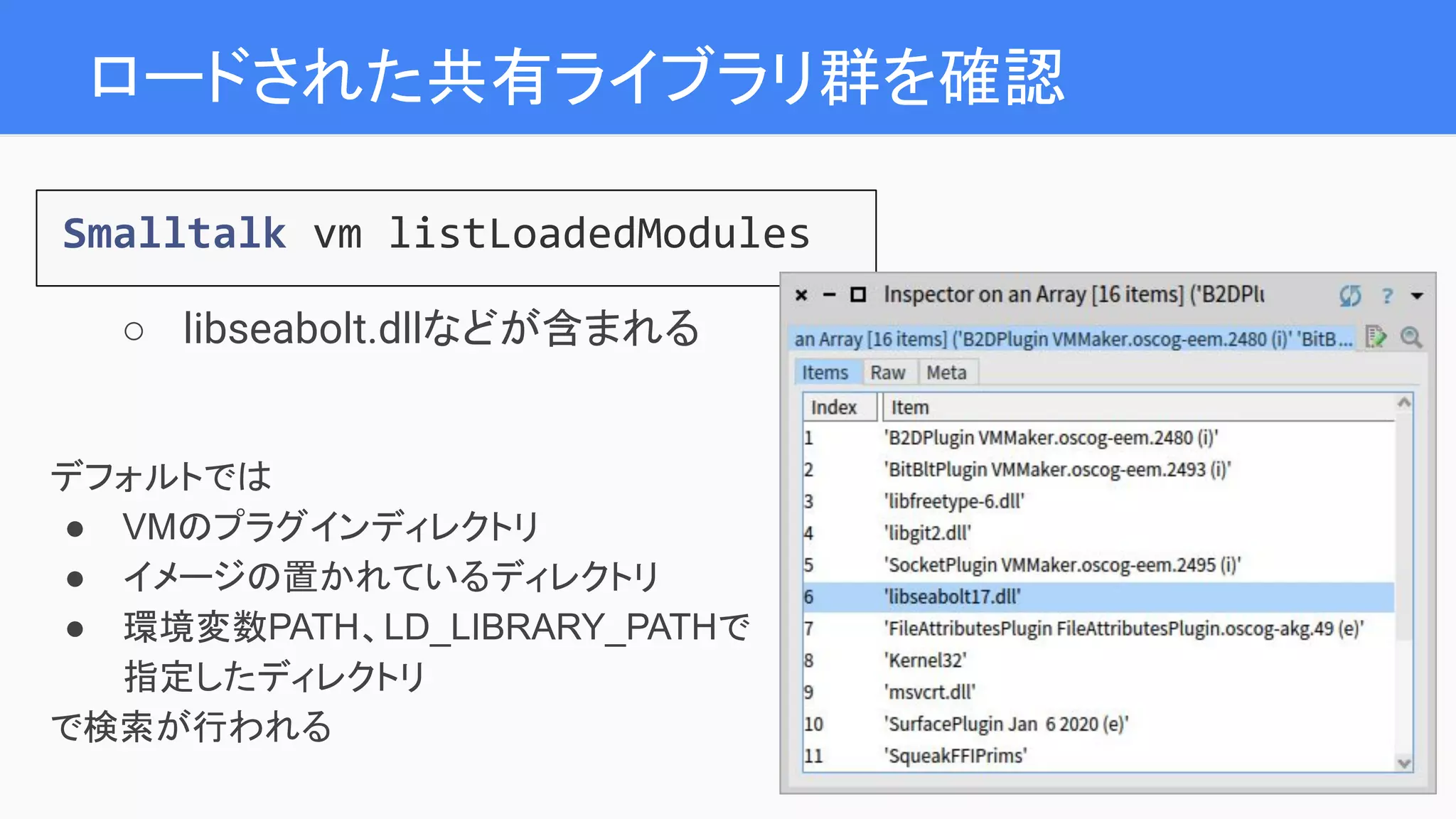 ロードされた共有ライブラリ群を確認
Smalltalk vm listLoadedModules
○ libseabolt.dllなどが含まれる
デフォルトでは
● VMのプラグインディレクトリ
● イメージの置かれているディレクトリ
● 環境変数PATH、LD_LIBRARY_PATHで
指定したディレクトリ
で検索が行われる
 