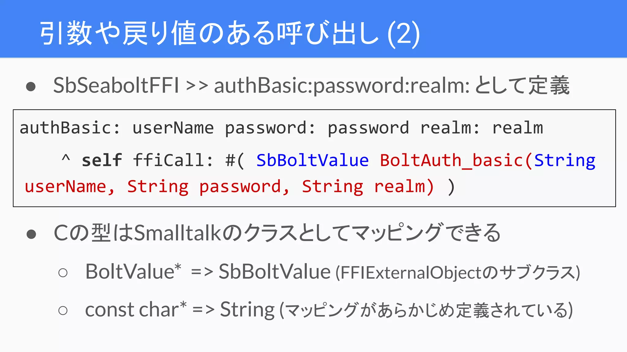 引数や戻り値のある呼び出し (2)
authBasic: userName password: password realm: realm
^ self ffiCall: #( SbBoltValue BoltAuth_basic(String
userName, String password, String realm) )
● SbSeaboltFFI >> authBasic:password:realm: として定義
● Cの型はSmalltalkのクラスとしてマッピングできる
○ BoltValue* => SbBoltValue (FFIExternalObjectのサブクラス)
○ const char* => String (マッピングがあらかじめ定義されている)
 