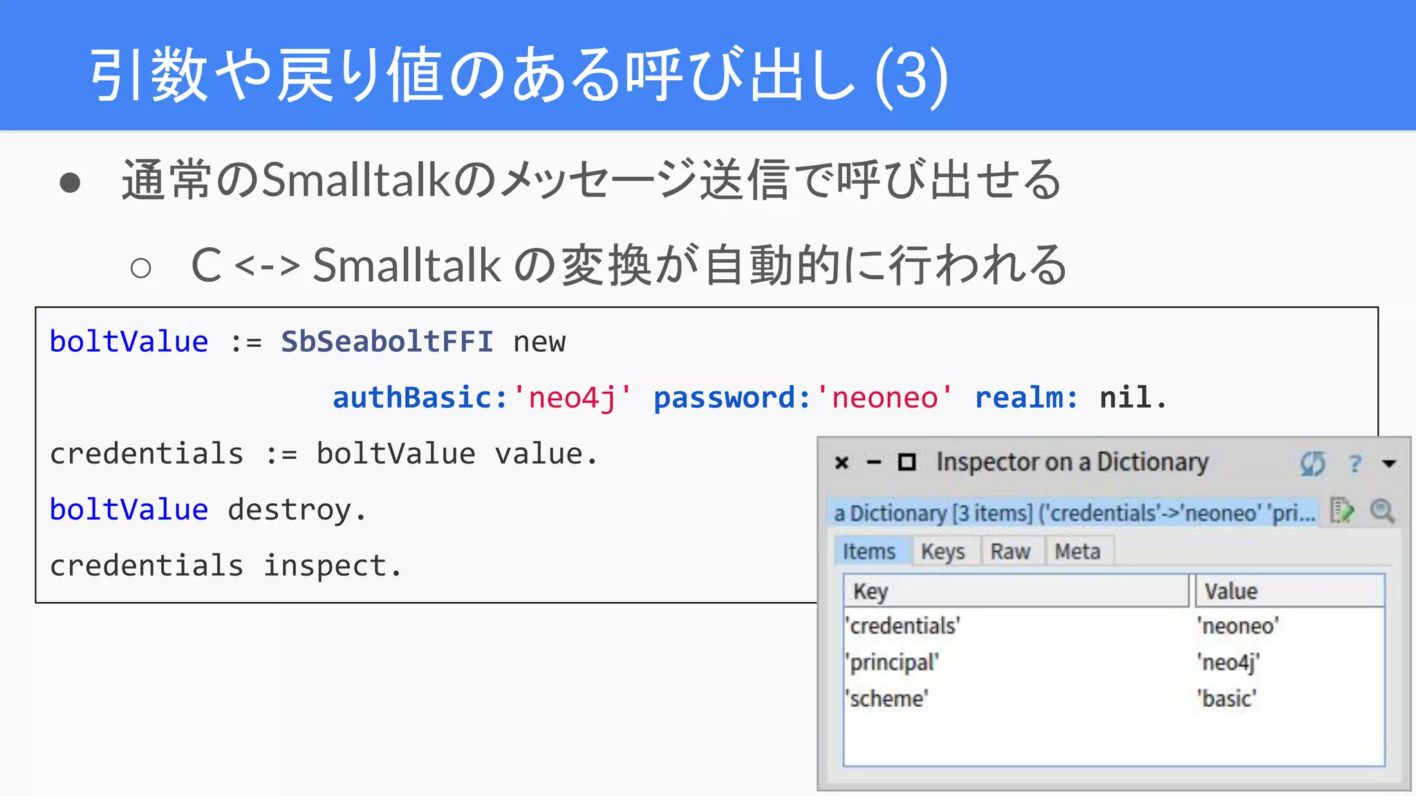 引数や戻り値のある呼び出し (3)
boltValue := SbSeaboltFFI new
authBasic:'neo4j' password:'neoneo' realm: nil.
credentials := boltValue value.
boltValue destroy.
credentials inspect.
● 通常のSmalltalkのメッセージ送信で呼び出せる
○ C <-> Smalltalk の変換が自動的に行われる
 
