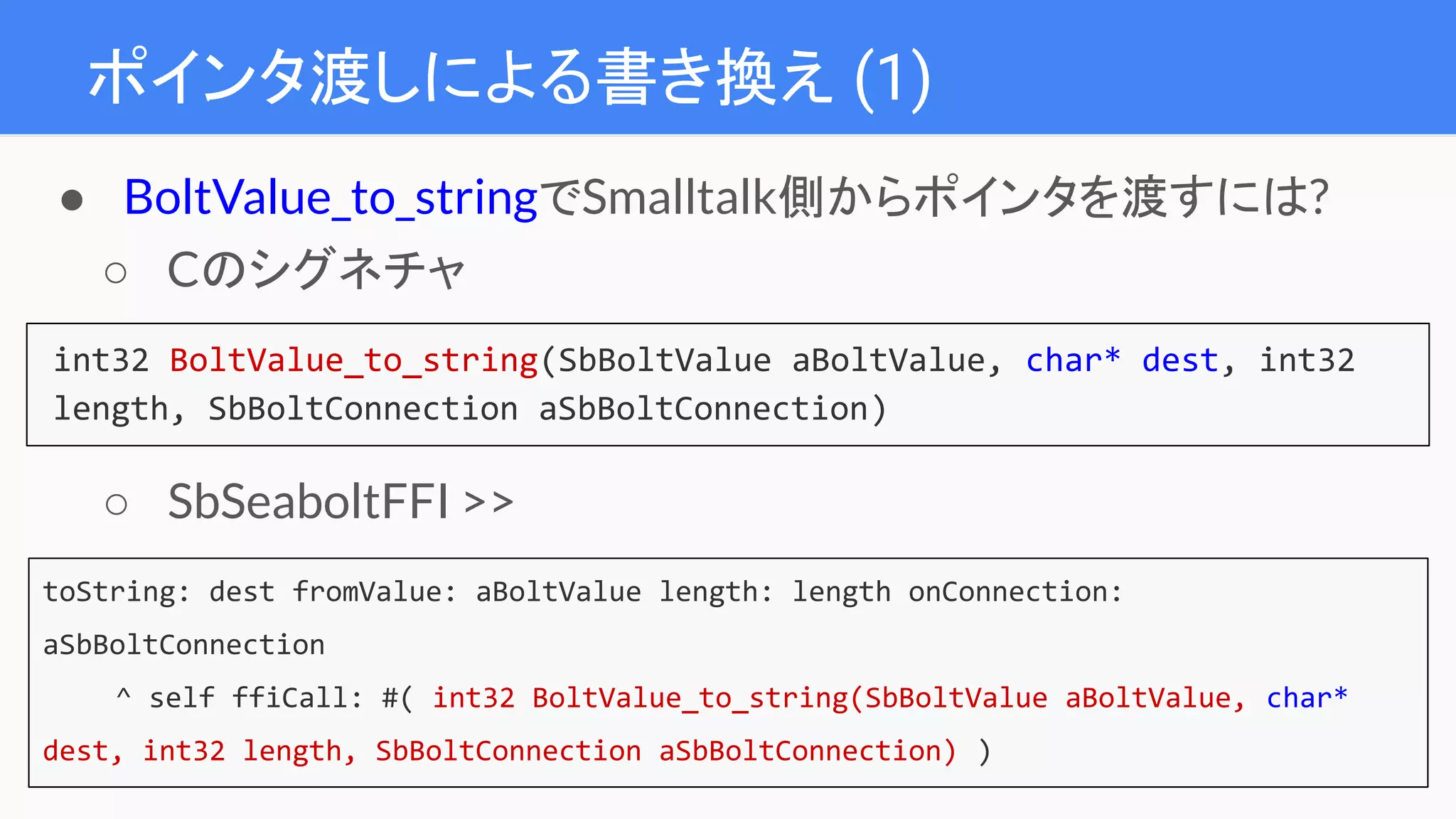 ポインタ渡しによる書き換え (1)
int32 BoltValue_to_string(SbBoltValue aBoltValue, char* dest, int32
length, SbBoltConnection aSbBoltConnection)
● BoltValue_to_stringでSmalltalk側からポインタを渡すには?
○ Cのシグネチャ
○ SbSeaboltFFI >>
toString:fromValue:length:onConnection:
onConnection::password:realm:
toString: dest fromValue: aBoltValue length: length onConnection:
aSbBoltConnection
^ self ffiCall: #( int32 BoltValue_to_string(SbBoltValue aBoltValue, char*
dest, int32 length, SbBoltConnection aSbBoltConnection) )
 