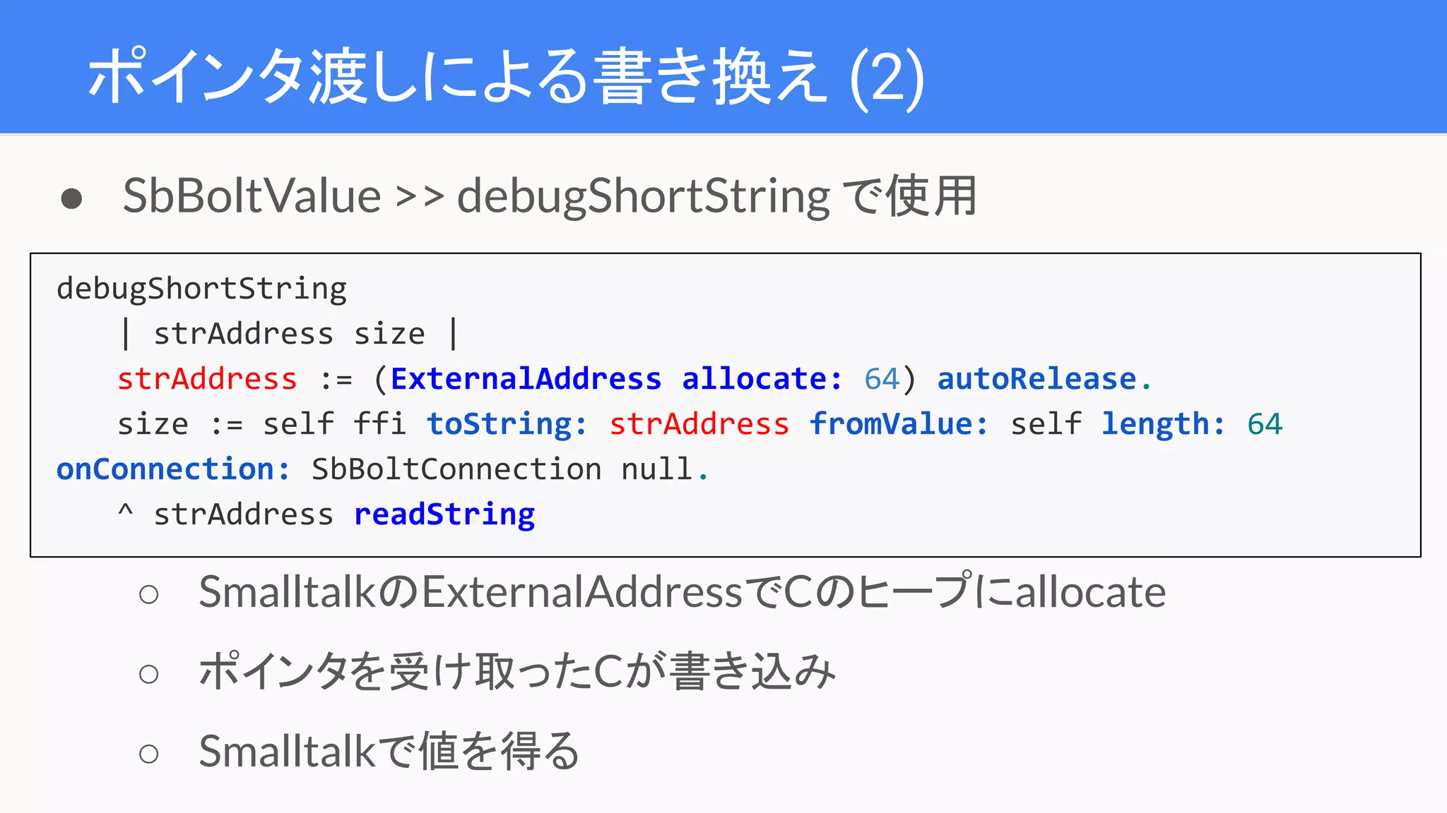 ポインタ渡しによる書き換え (2)
debugShortString
| strAddress size |
strAddress := (ExternalAddress allocate: 64) autoRelease.
size := self ffi toString: strAddress fromValue: self length: 64
onConnection: SbBoltConnection null.
^ strAddress readString
● SbBoltValue >> debugShortString で使用
○ SmalltalkのExternalAddressでCのヒープにallocate
○ ポインタを受け取ったCが書き込み
○ Smalltalkで値を得る
 