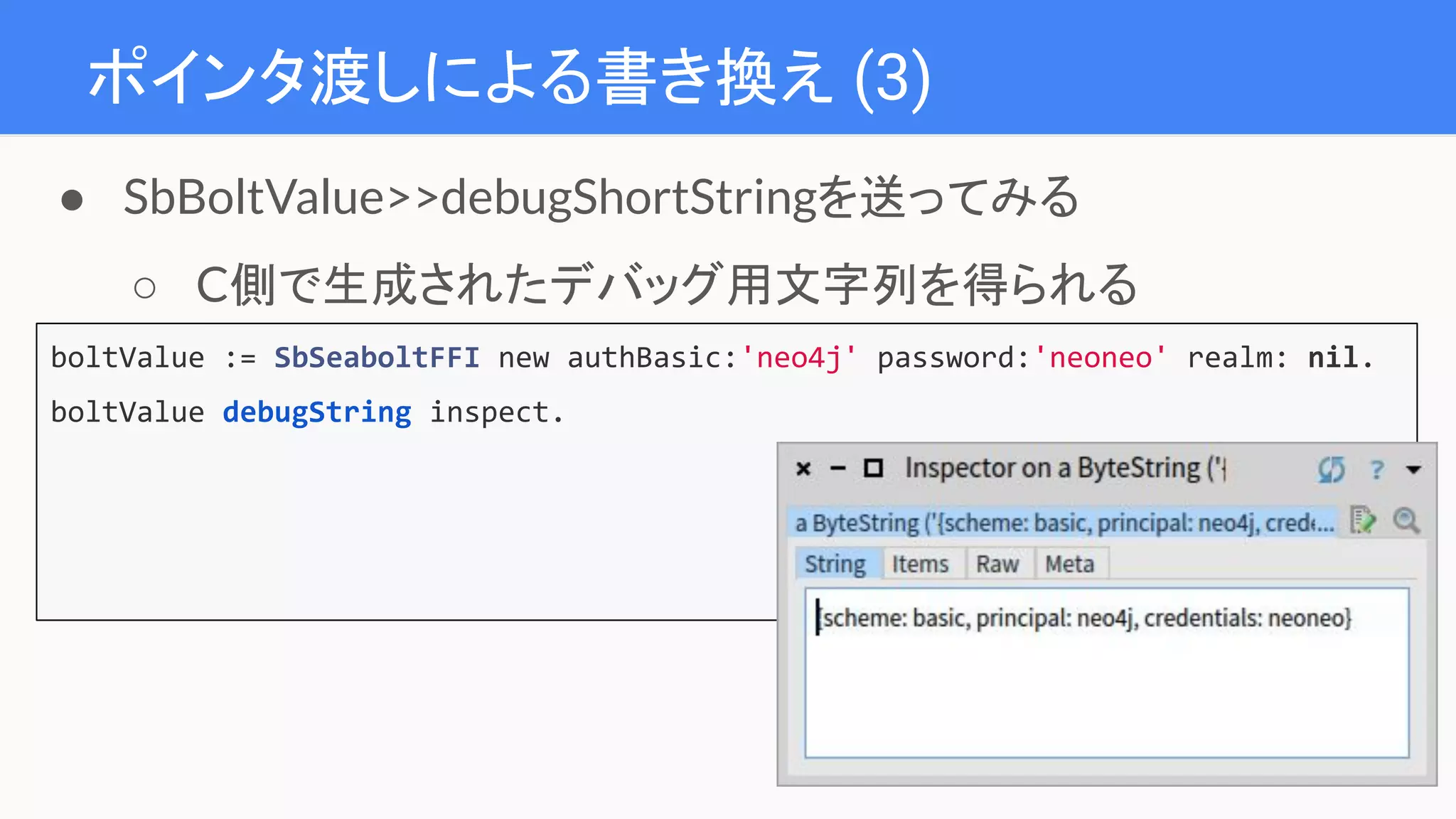 ポインタ渡しによる書き換え (3)
boltValue := SbSeaboltFFI new authBasic:'neo4j' password:'neoneo' realm: nil.
boltValue debugString inspect.
● SbBoltValue>>debugShortStringを送ってみる
○ C側で生成されたデバッグ用文字列を得られる
 