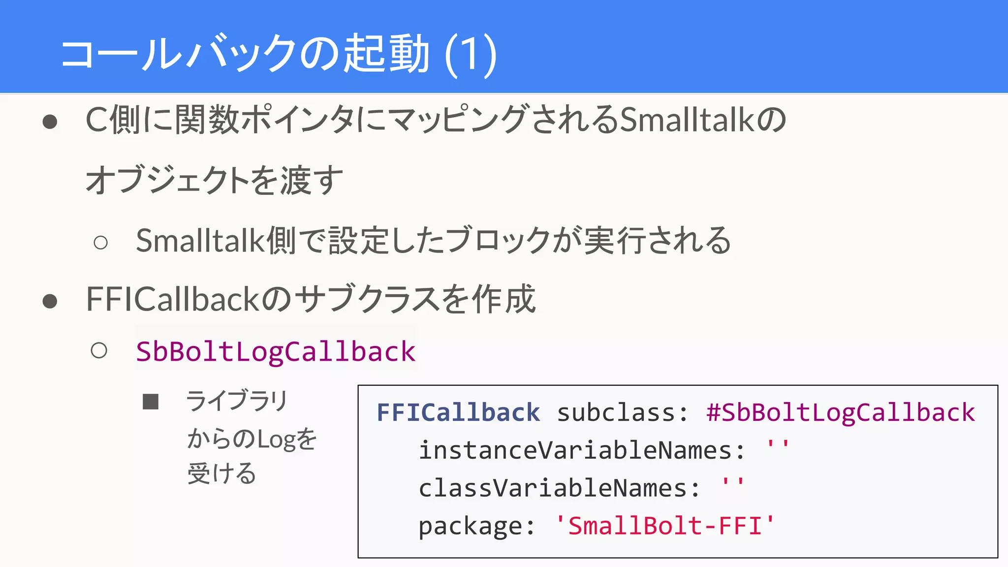 コールバックの起動 (1)
● C側に関数ポインタにマッピングされるSmalltalkの
オブジェクトを渡す
○ Smalltalk側で設定したブロックが実行される
● FFICallbackのサブクラスを作成
○ SbBoltLogCallback
■ ライブラリ
からのLogを
受ける
FFICallback subclass: #SbBoltLogCallback
instanceVariableNames: ''
classVariableNames: ''
package: 'SmallBolt-FFI'
 