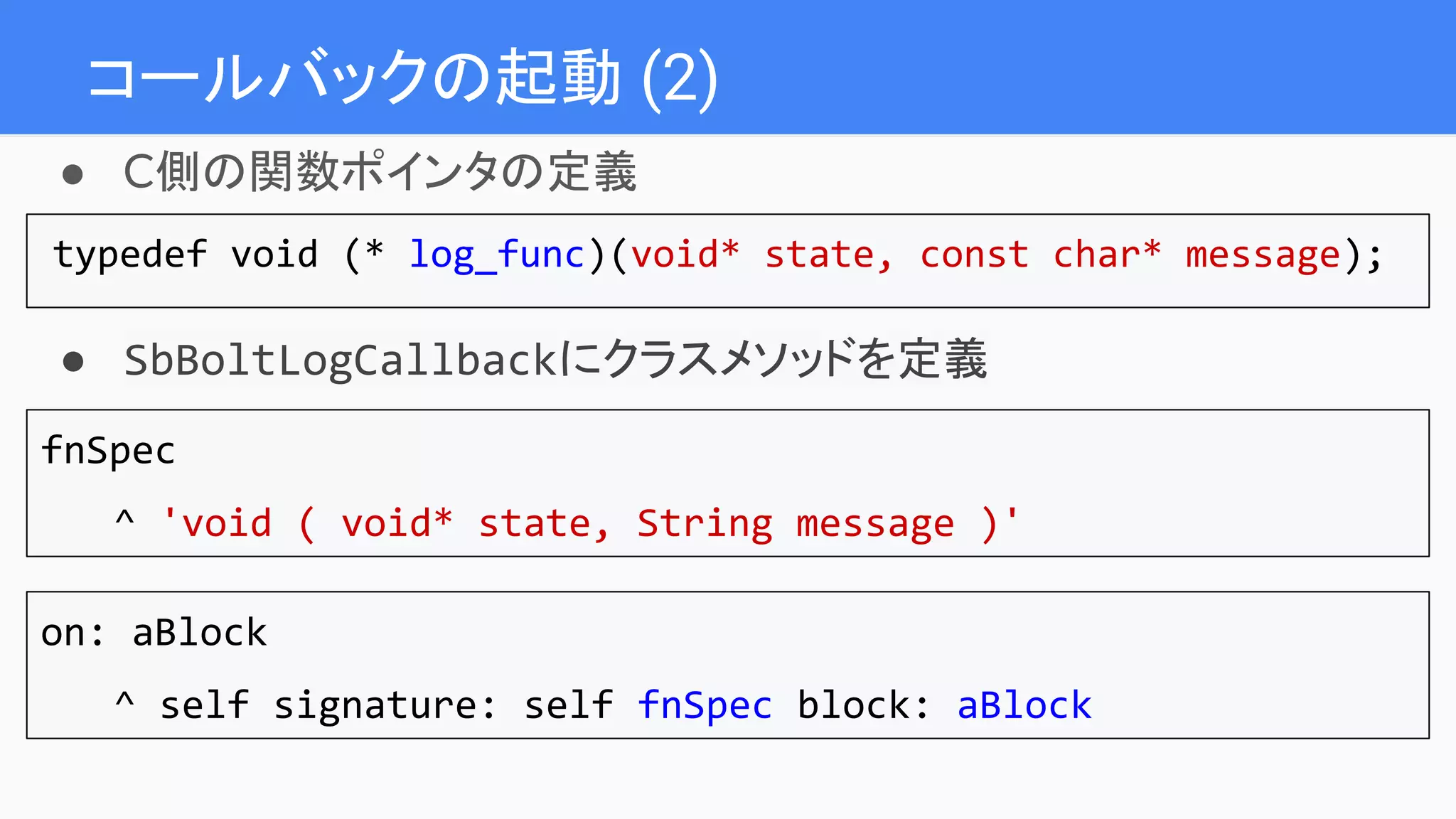 コールバックの起動 (2)
● C側の関数ポインタの定義
typedef void (* log_func)(void* state, const char* message);
● SbBoltLogCallbackにクラスメソッドを定義
fnSpec
^ 'void ( void* state, String message )'
on: aBlock
^ self signature: self fnSpec block: aBlock
 
