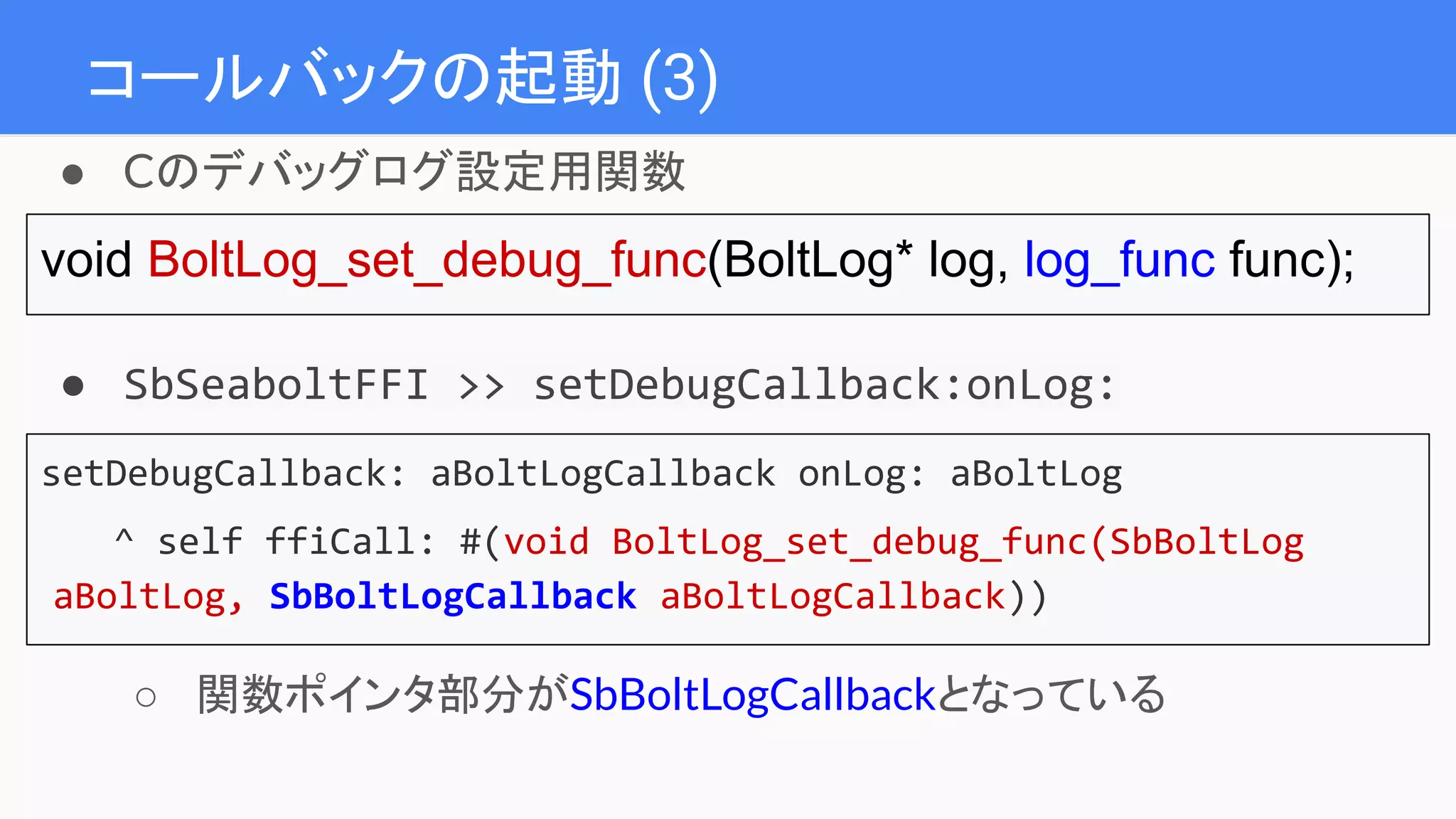 コールバックの起動 (3)
● Cのデバッグログ設定用関数
void BoltLog_set_debug_func(BoltLog* log, log_func func);
● SbSeaboltFFI >> setDebugCallback:onLog:
setDebugCallback: aBoltLogCallback onLog: aBoltLog
^ self ffiCall: #(void BoltLog_set_debug_func(SbBoltLog
aBoltLog, SbBoltLogCallback aBoltLogCallback))
○ 関数ポインタ部分がSbBoltLogCallbackとなっている
 