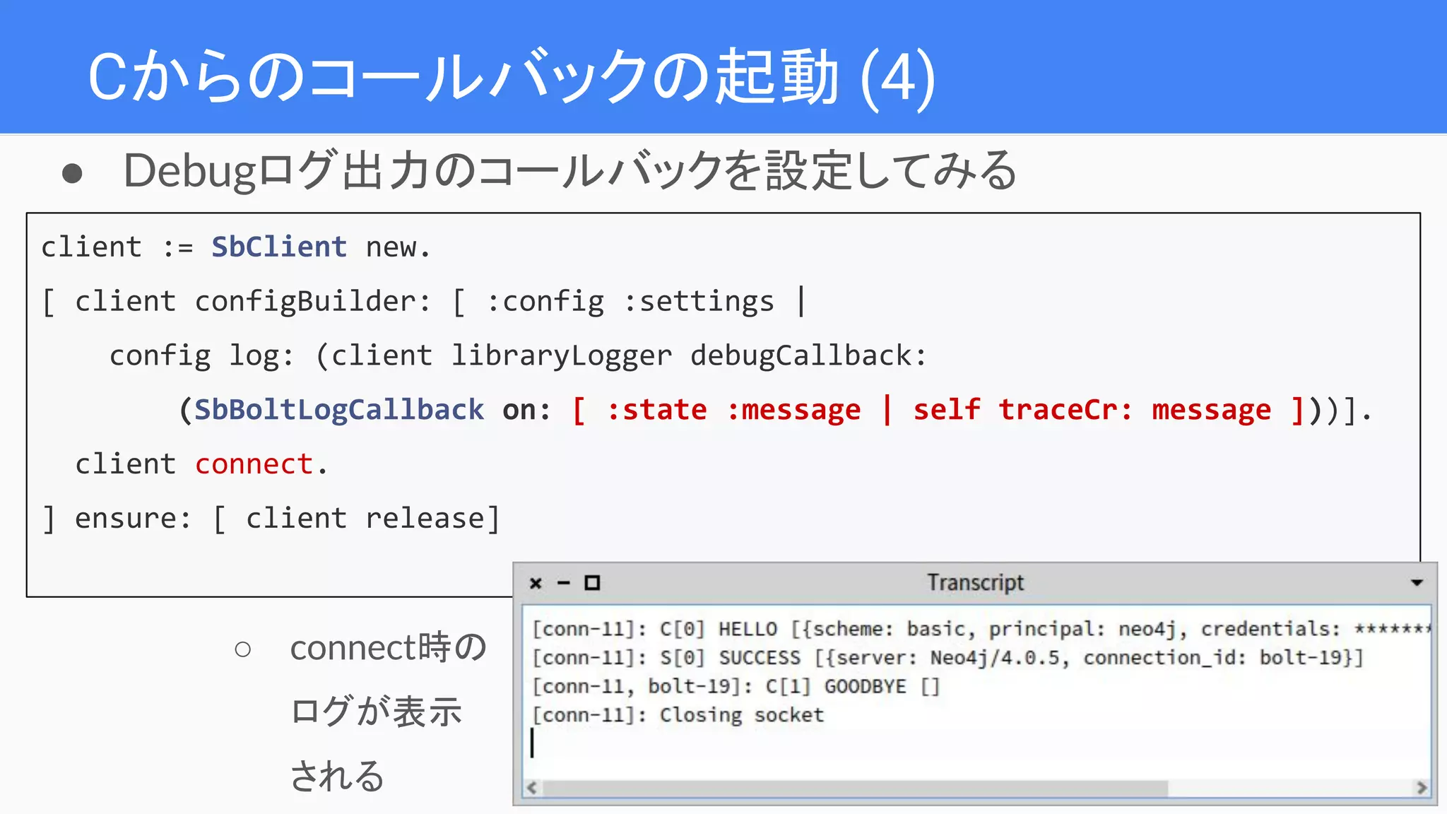 Cからのコールバックの起動 (4)
● Debugログ出力のコールバックを設定してみる
client := SbClient new.
[ client configBuilder: [ :config :settings |
config log: (client libraryLogger debugCallback:
(SbBoltLogCallback on: [ :state :message | self traceCr: message ]))].
client connect.
] ensure: [ client release]
○ connect時の
ログが表示
される
 