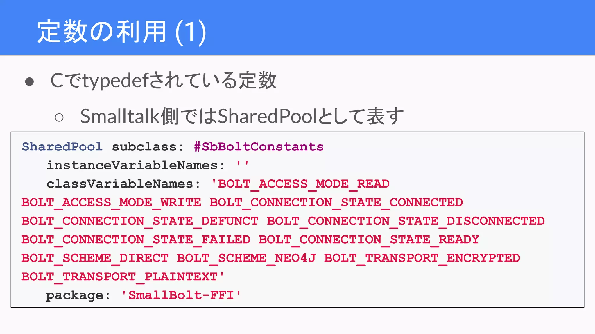 定数の利用 (1)
SharedPool subclass: #SbBoltConstants
instanceVariableNames: ''
classVariableNames: 'BOLT_ACCESS_MODE_READ
BOLT_ACCESS_MODE_WRITE BOLT_CONNECTION_STATE_CONNECTED
BOLT_CONNECTION_STATE_DEFUNCT BOLT_CONNECTION_STATE_DISCONNECTED
BOLT_CONNECTION_STATE_FAILED BOLT_CONNECTION_STATE_READY
BOLT_SCHEME_DIRECT BOLT_SCHEME_NEO4J BOLT_TRANSPORT_ENCRYPTED
BOLT_TRANSPORT_PLAINTEXT'
package: 'SmallBolt-FFI'
● Cでtypedefされている定数
○ Smalltalk側ではSharedPoolとして表す
 