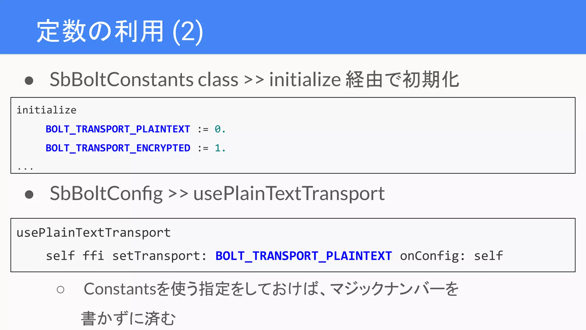 定数の利用 (2)
initialize
BOLT_TRANSPORT_PLAINTEXT := 0.
BOLT_TRANSPORT_ENCRYPTED := 1.
...
● SbBoltConstants class >> initialize 経由で初期化
usePlainTextTransport
self ffi setTransport: BOLT_TRANSPORT_PLAINTEXT onConfig: self
● SbBoltConﬁg >> usePlainTextTransport
○ Constantsを使う指定をしておけば、マジックナンバーを
書かずに済む
 