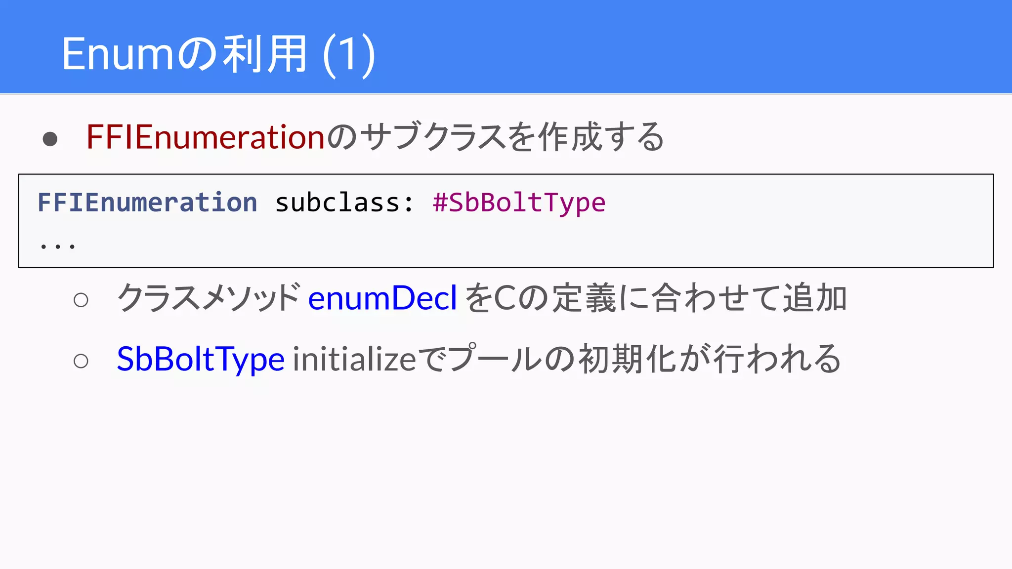 Enumの利用 (1)
FFIEnumeration subclass: #SbBoltType
...
● FFIEnumerationのサブクラスを作成する
○ クラスメソッド enumDecl をCの定義に合わせて追加
○ SbBoltType initializeでプールの初期化が行われる
 