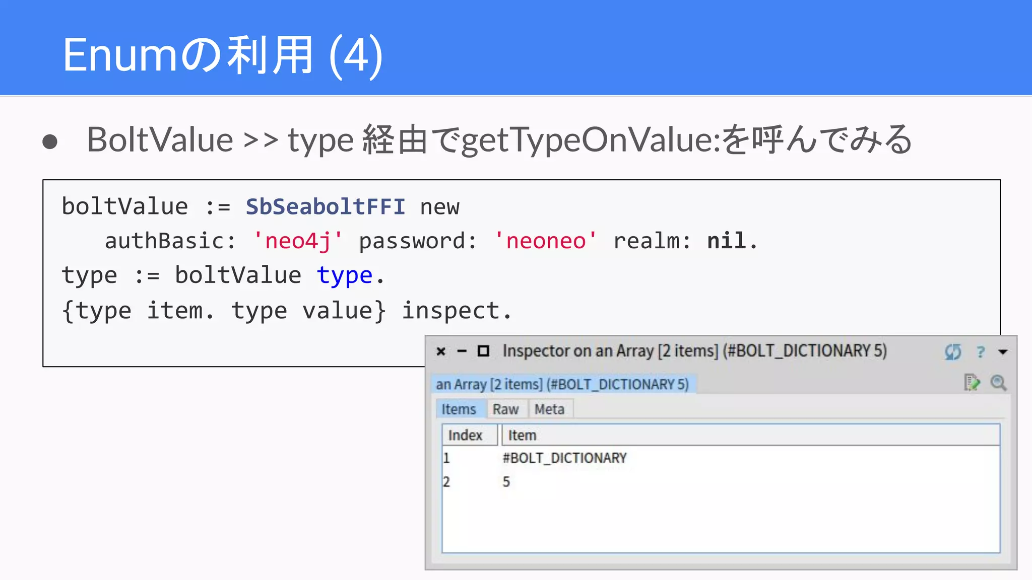 Enumの利用 (4)
boltValue := SbSeaboltFFI new
authBasic: 'neo4j' password: 'neoneo' realm: nil.
type := boltValue type.
{type item. type value} inspect.
● BoltValue >> type 経由でgetTypeOnValue:を呼んでみる
 