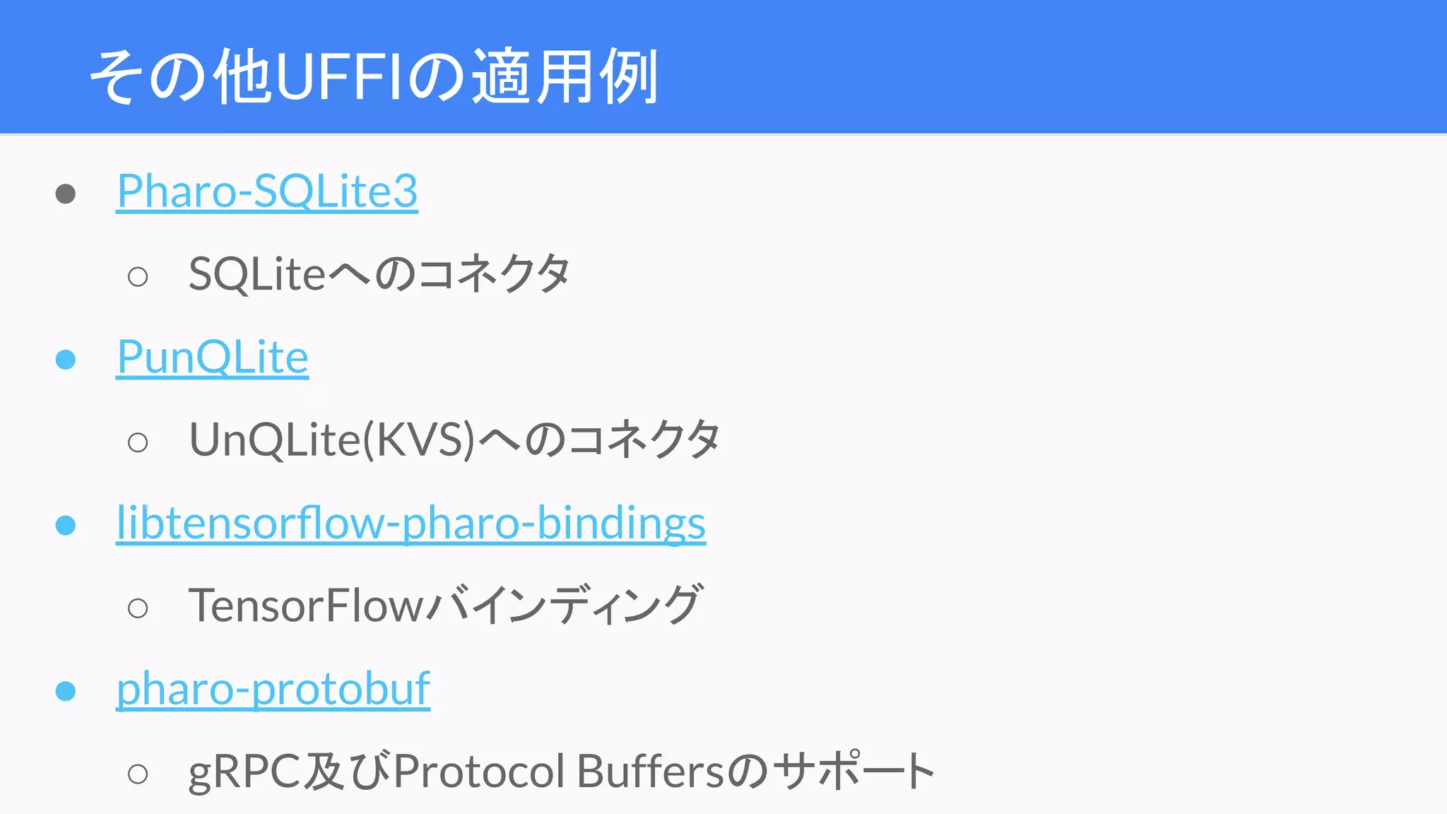 その他UFFIの適用例
● Pharo-SQLite3
○ SQLiteへのコネクタ
● PunQLite
○ UnQLite(KVS)へのコネクタ
● libtensorﬂow-pharo-bindings
○ TensorFlowバインディング
● pharo-protobuf
○ gRPC及びProtocol Buffersのサポート
 