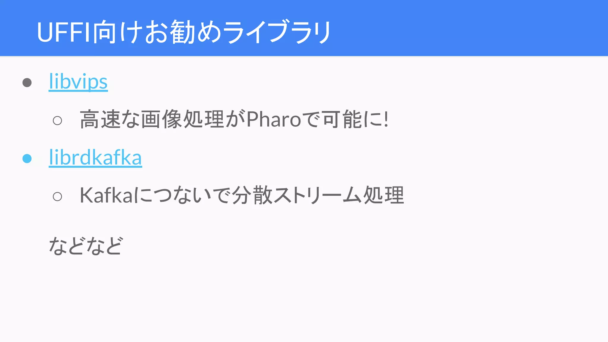 UFFI向けお勧めライブラリ
● libvips
○ 高速な画像処理がPharoで可能に!
● librdkafka
○ Kafkaにつないで分散ストリーム処理
などなど
 