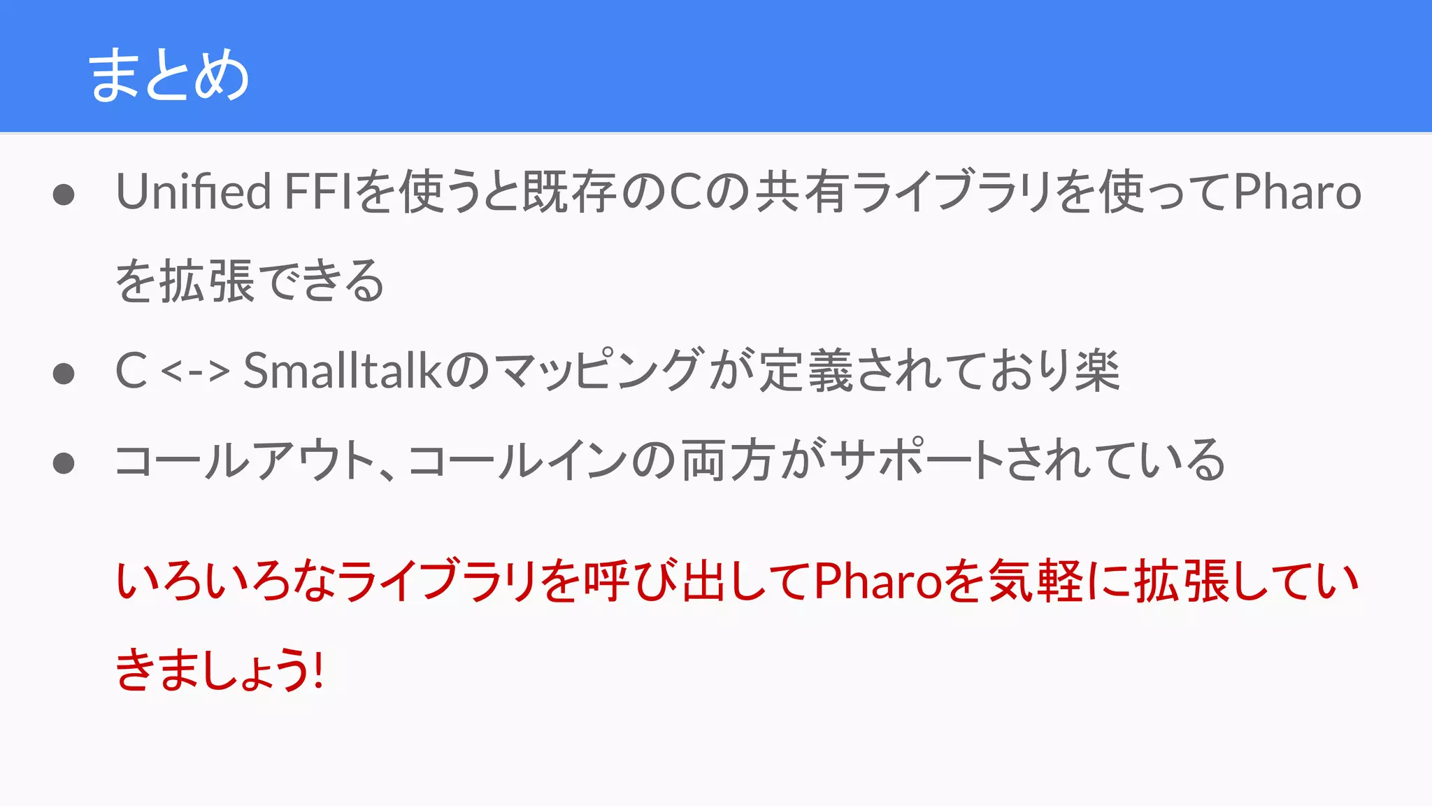 まとめ
● Uniﬁed FFIを使うと既存のCの共有ライブラリを使ってPharo
を拡張できる
● C <-> Smalltalkのマッピングが定義されており楽
● コールアウト、コールインの両方がサポートされている
いろいろなライブラリを呼び出してPharoを気軽に拡張してい
きましょう!
 