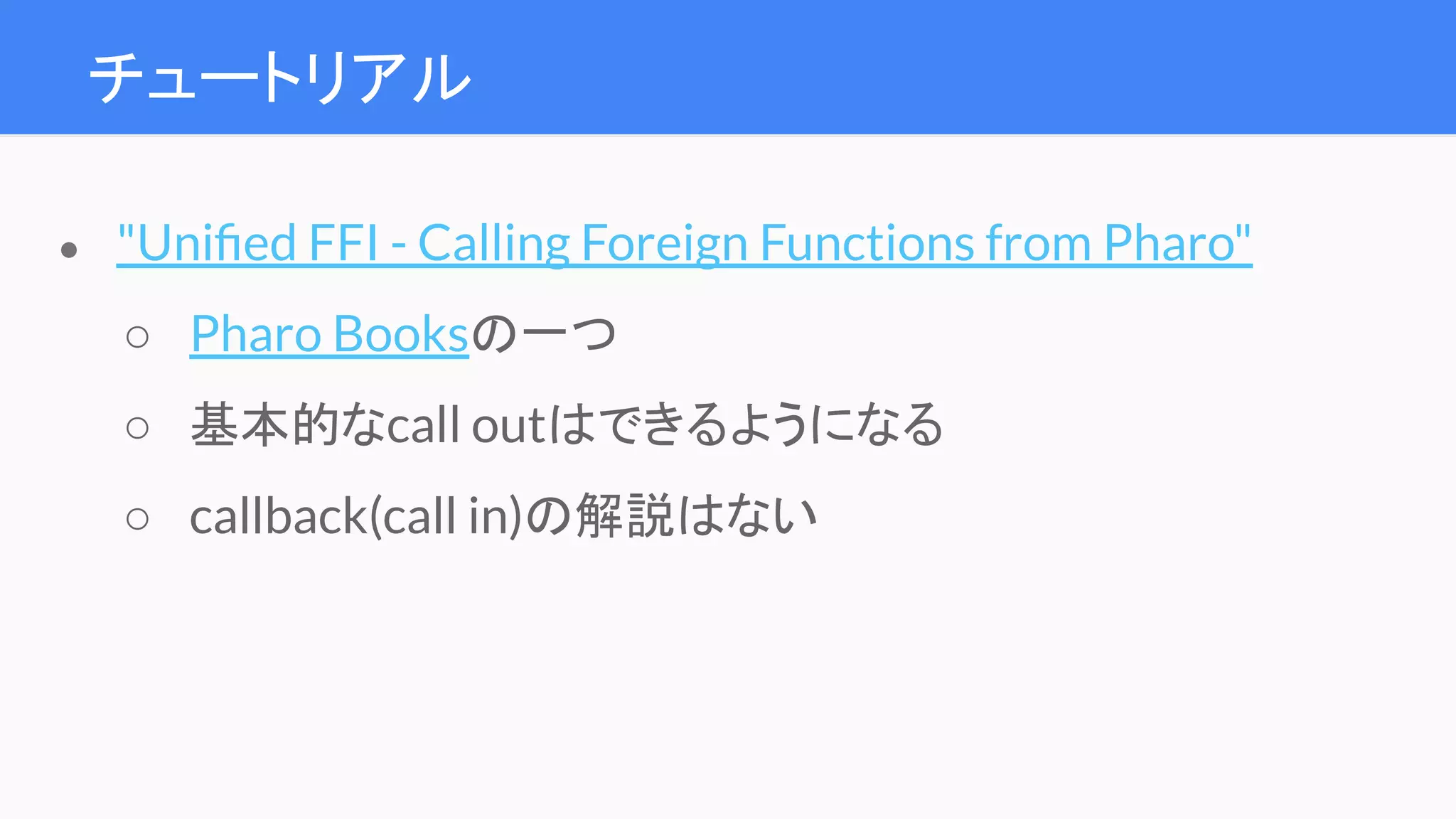 チュートリアル
● "Uniﬁed FFI - Calling Foreign Functions from Pharo"
○ Pharo Booksの一つ
○ 基本的なcall outはできるようになる
○ callback(call in)の解説はない
 