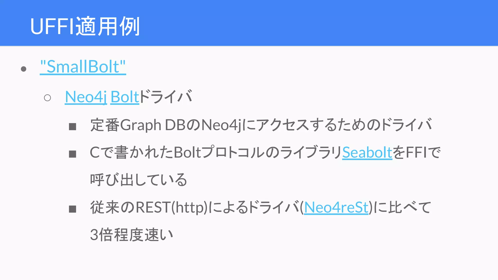UFFI適用例
● "SmallBolt"
○ Neo4j Boltドライバ
■ 定番Graph DBのNeo4jにアクセスするためのドライバ
■ Cで書かれたBoltプロトコルのライブラリSeaboltをFFIで
呼び出している
■ 従来のREST(http)によるドライバ(Neo4reSt)に比べて
3倍程度速い
 