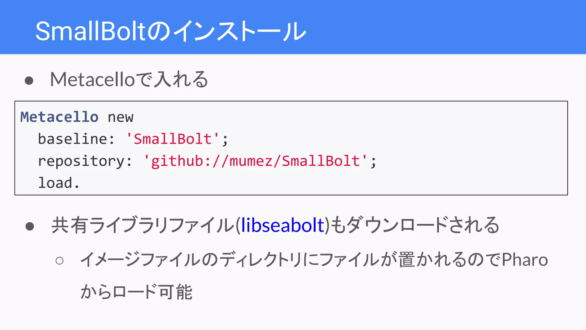 SmallBoltのインストール
Metacello new
baseline: 'SmallBolt';
repository: 'github://mumez/SmallBolt';
load.
● Metacelloで入れる
● 共有ライブラリファイル(libseabolt)もダウンロードされる
○ イメージファイルのディレクトリにファイルが置かれるのでPharo
からロード可能
 