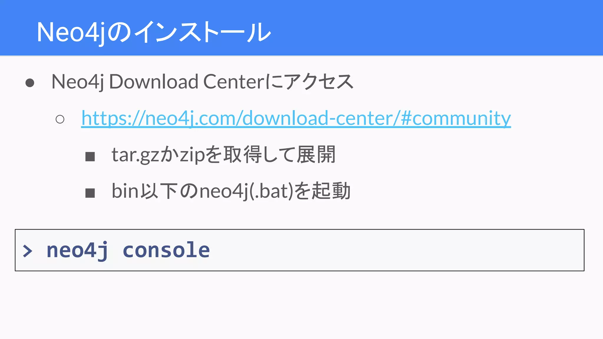 Neo4jのインストール
● Neo4j Download Centerにアクセス
○ https://neo4j.com/download-center/#community
■ tar.gzかzipを取得して展開
■ bin以下のneo4j(.bat)を起動
> neo4j console
 