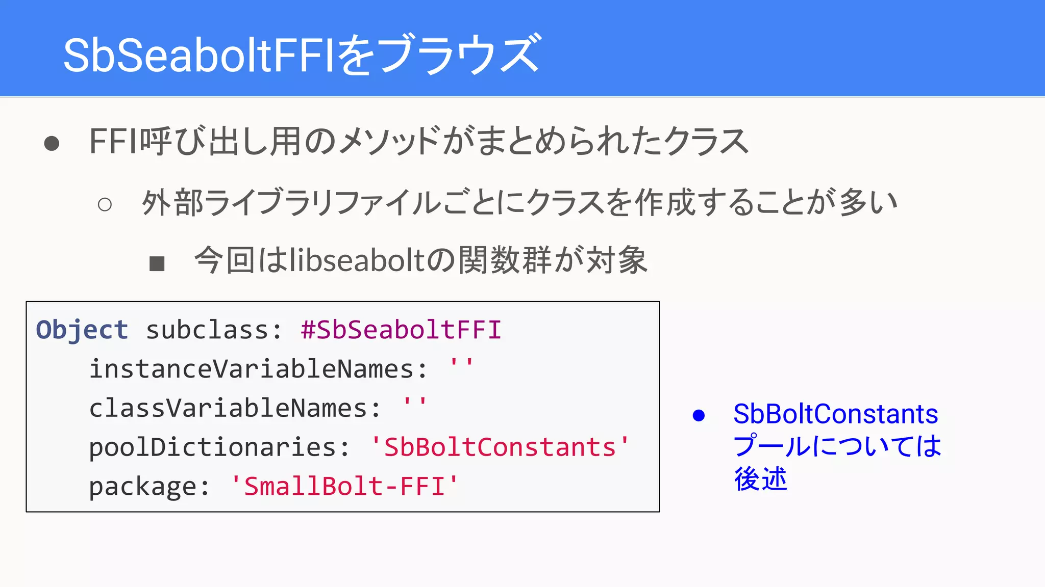 SbSeaboltFFIをブラウズ
Object subclass: #SbSeaboltFFI
instanceVariableNames: ''
classVariableNames: ''
poolDictionaries: 'SbBoltConstants'
package: 'SmallBolt-FFI'
● FFI呼び出し用のメソッドがまとめられたクラス
○ 外部ライブラリファイルごとにクラスを作成することが多い
■ 今回はlibseaboltの関数群が対象
● SbBoltConstants
プールについては
後述
 