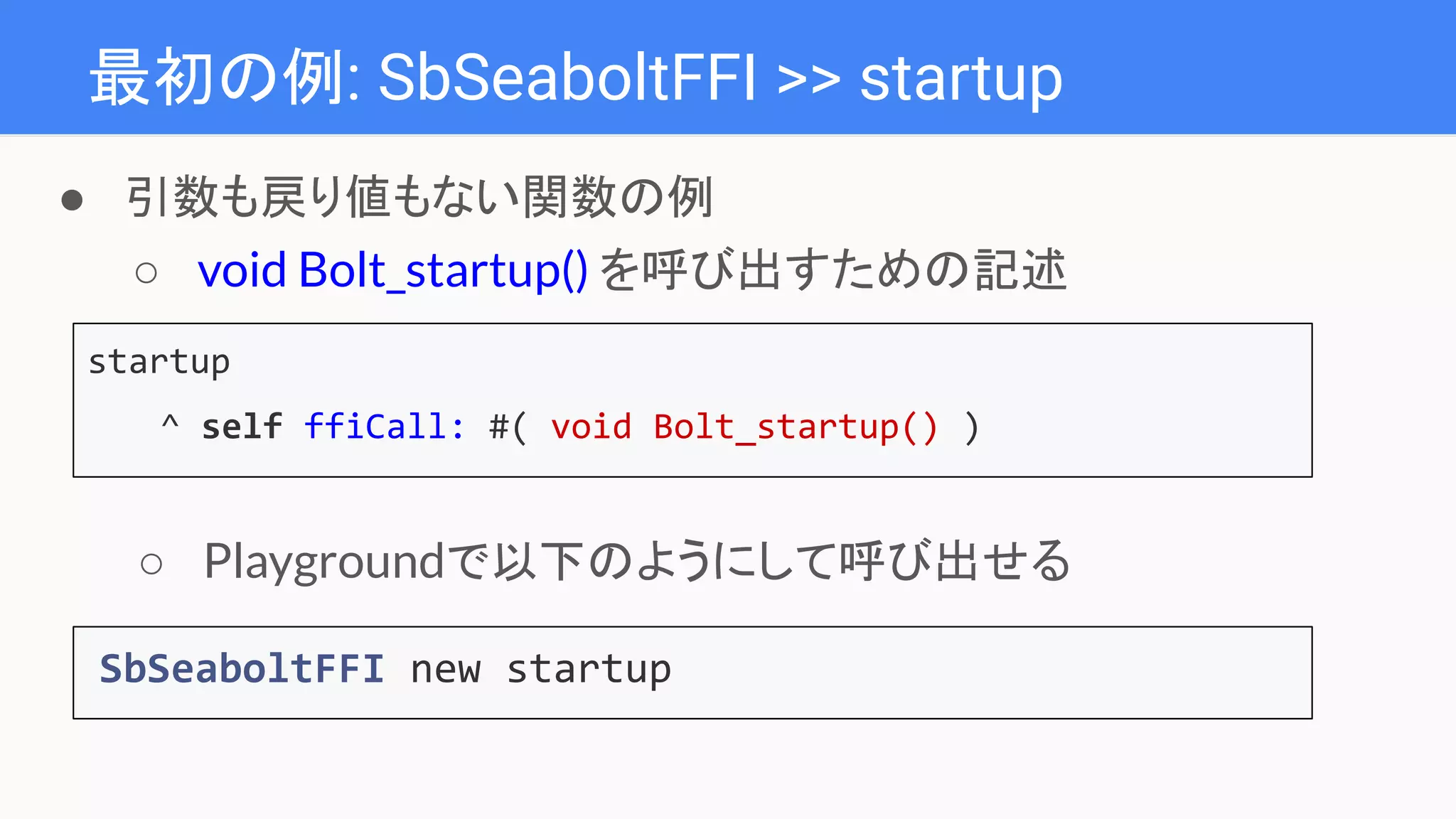 最初の例: SbSeaboltFFI >> startup
startup
^ self ffiCall: #( void Bolt_startup() )
● 引数も戻り値もない関数の例
○ void Bolt_startup() を呼び出すための記述
SbSeaboltFFI new startup
○ Playgroundで以下のようにして呼び出せる
 
