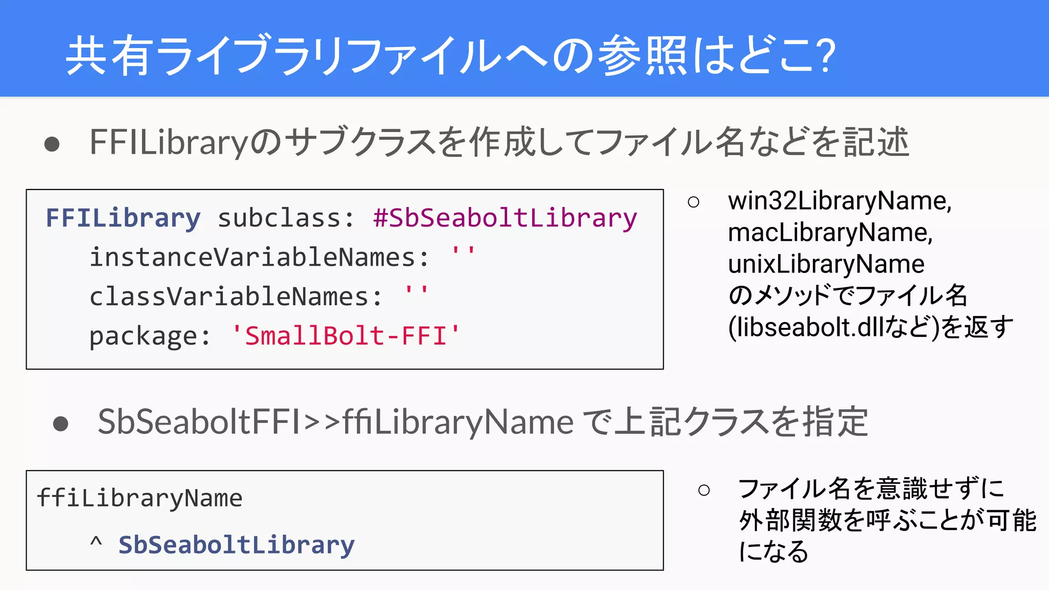 共有ライブラリファイルへの参照はどこ?
FFILibrary subclass: #SbSeaboltLibrary
instanceVariableNames: ''
classVariableNames: ''
package: 'SmallBolt-FFI'
● FFILibraryのサブクラスを作成してファイル名などを記述
○ win32LibraryName,
macLibraryName,
unixLibraryName
のメソッドでファイル名
(libseabolt.dllなど)を返す
ffiLibraryName
^ SbSeaboltLibrary
● SbSeaboltFFI>>fﬁLibraryName で上記クラスを指定
○ ファイル名を意識せずに
外部関数を呼ぶことが可能
になる
 