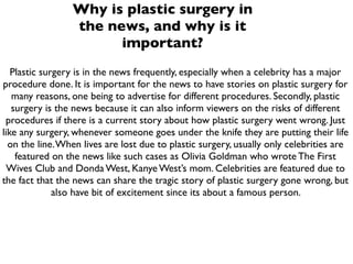 Why is plastic surgery in
                 the news, and why is it
                       important?
   Plastic surgery is in the news frequently, especially when a celebrity has a major
procedure done. It is important for the news to have stories on plastic surgery for
   many reasons, one being to advertise for different procedures. Secondly, plastic
   surgery is the news because it can also inform viewers on the risks of different
 procedures if there is a current story about how plastic surgery went wrong. Just
like any surgery, whenever someone goes under the knife they are putting their life
  on the line. When lives are lost due to plastic surgery, usually only celebrities are
    featured on the news like such cases as Olivia Goldman who wrote The First
  Wives Club and Donda West, Kanye West’s mom. Celebrities are featured due to
the fact that the news can share the tragic story of plastic surgery gone wrong, but
              also have bit of excitement since its about a famous person.
 