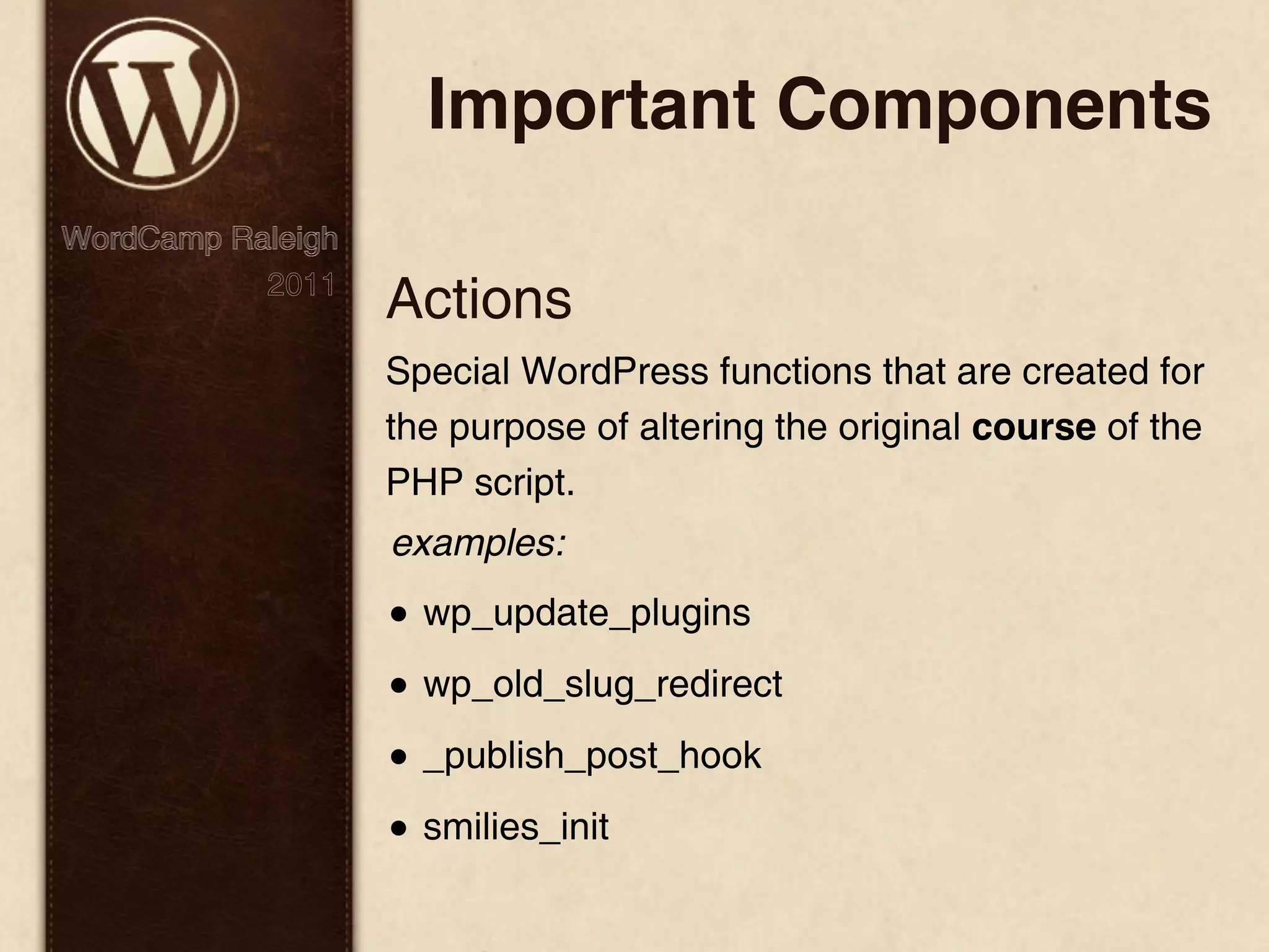 Important Components WordCamp Raleigh 2011 Actions Special WordPress functions that are created for the purpose of altering the original course of the PHP script. examples: • wp_update_plugins • wp_old_slug_redirect • _publish_post_hook • smilies_init 