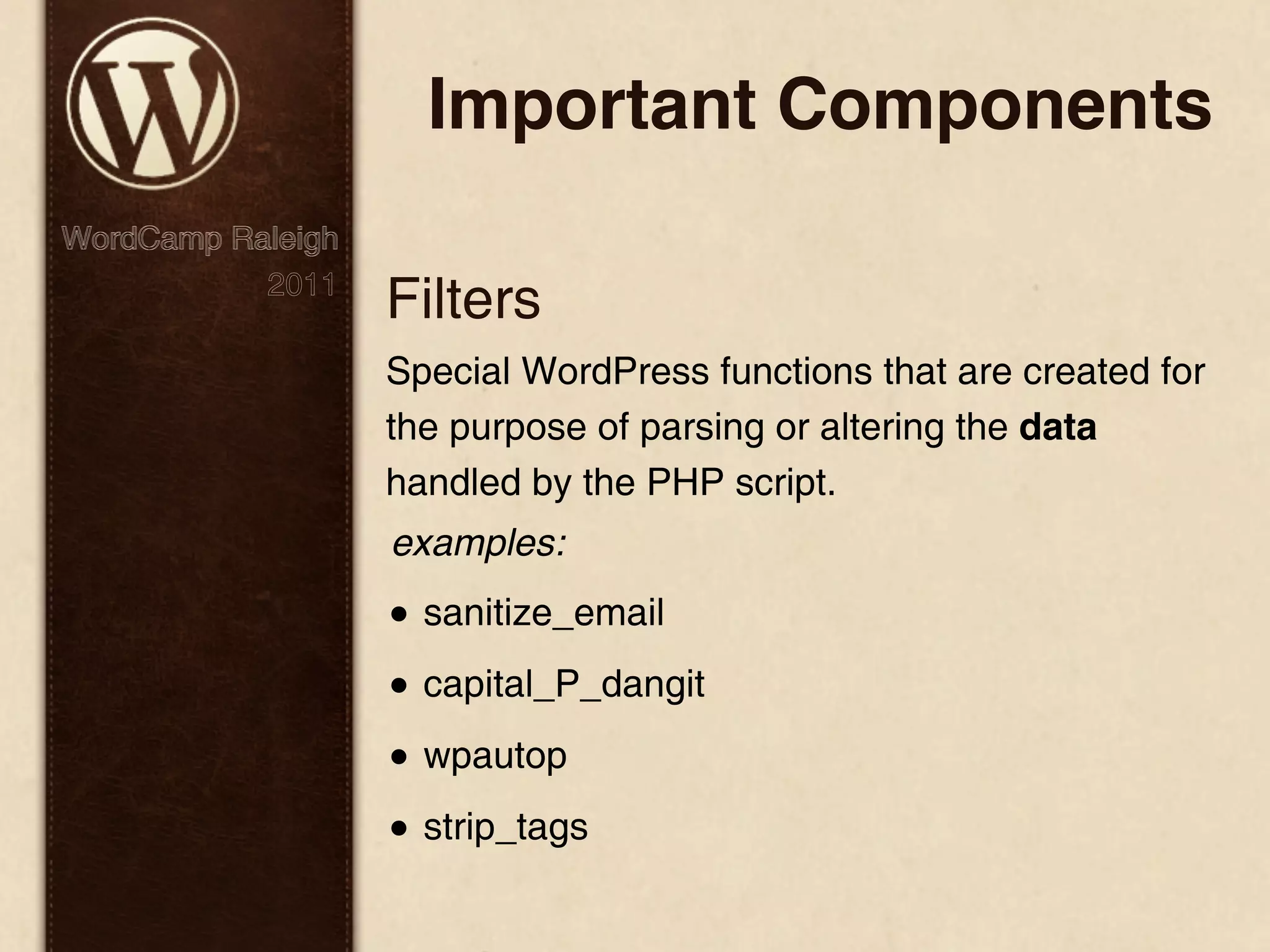 Important Components WordCamp Raleigh 2011 Filters Special WordPress functions that are created for the purpose of parsing or altering the data handled by the PHP script. examples: • sanitize_email • capital_P_dangit • wpautop • strip_tags 
