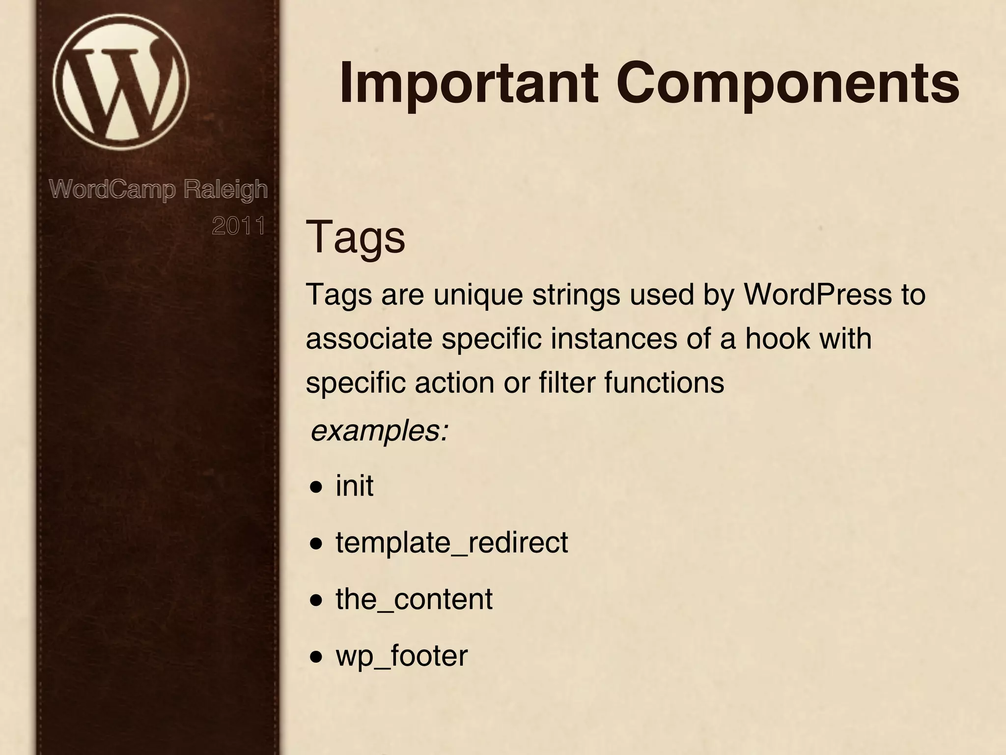 Important Components WordCamp Raleigh 2011 Tags Tags are unique strings used by WordPress to associate specific instances of a hook with specific action or filter functions examples: • init • template_redirect • the_content • wp_footer 