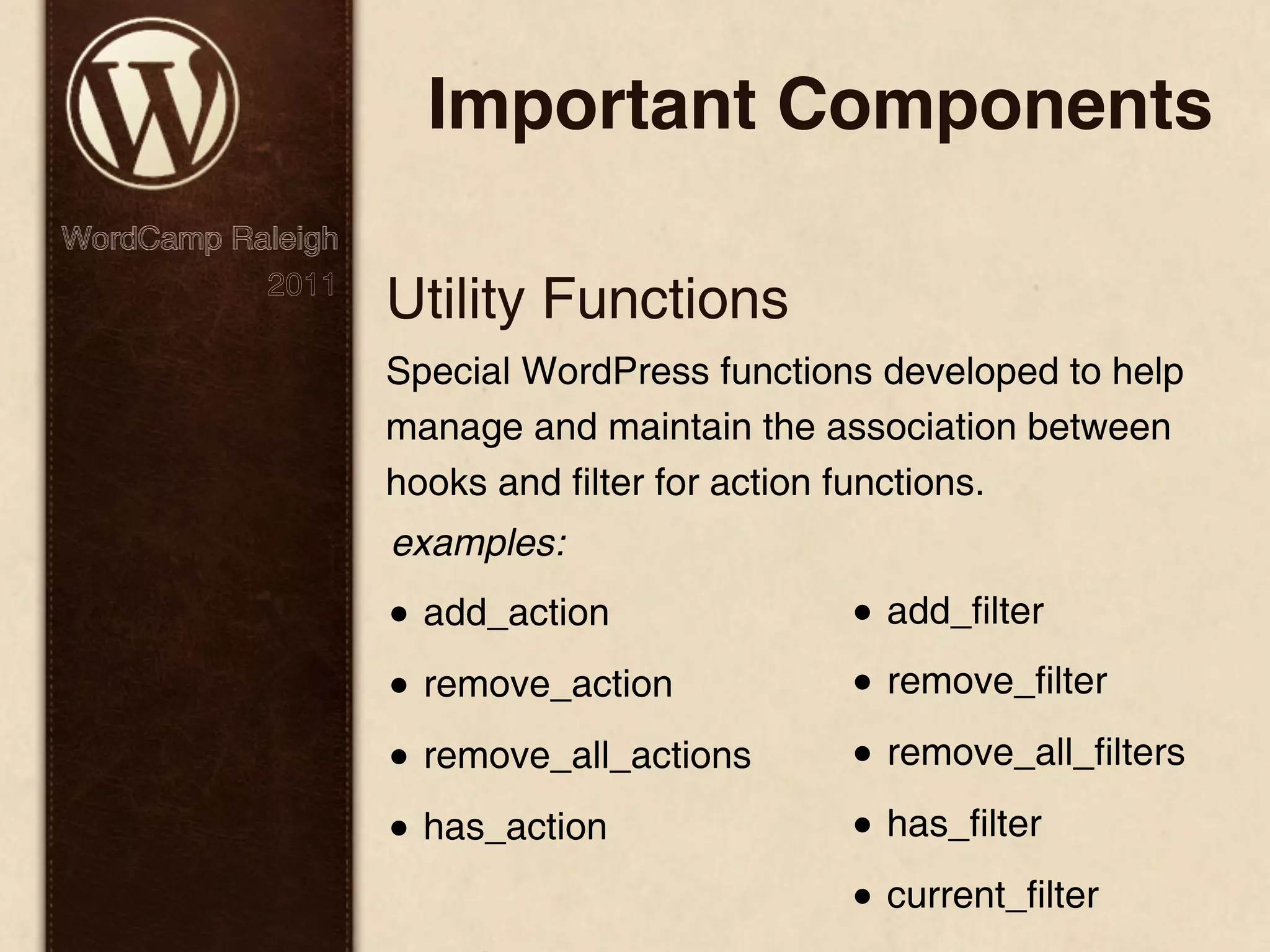 Important Components WordCamp Raleigh 2011 Utility Functions Special WordPress functions developed to help manage and maintain the association between hooks and filter for action functions. examples: • add_action • add_filter • remove_action • remove_filter • remove_all_actions • remove_all_filters • has_action • has_filter • current_filter 