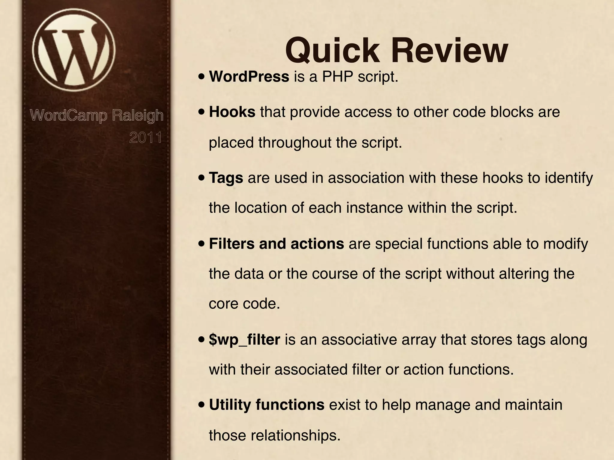 Quick Review • WordPress is a PHP script. WordCamp Raleigh • Hooks that provide access to other code blocks are 2011 placed throughout the script. • Tags are used in association with these hooks to identify the location of each instance within the script. • Filters and actions are special functions able to modify the data or the course of the script without altering the core code. • $wp_ﬁlter is an associative array that stores tags along with their associated filter or action functions. • Utility functions exist to help manage and maintain those relationships. 